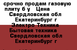 срочно продам газовую плиту б у › Цена ­ 1 000 - Свердловская обл., Екатеринбург г. Электро-Техника » Бытовая техника   . Свердловская обл.,Екатеринбург г.